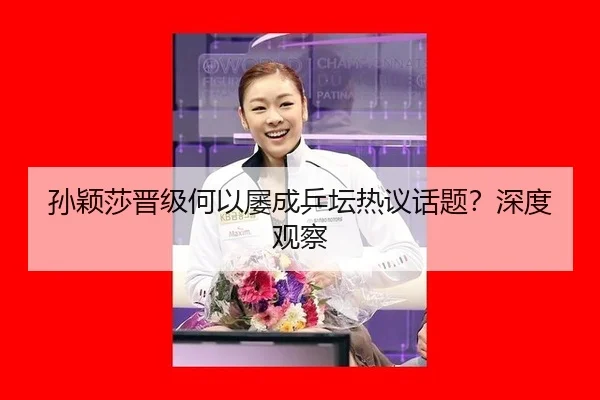 孙颖莎晋级何以屡成乒坛热议话题？深度观察